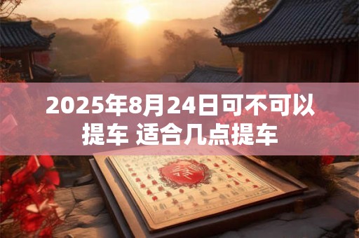 2025年8月24日可不可以提车 适合几点提车