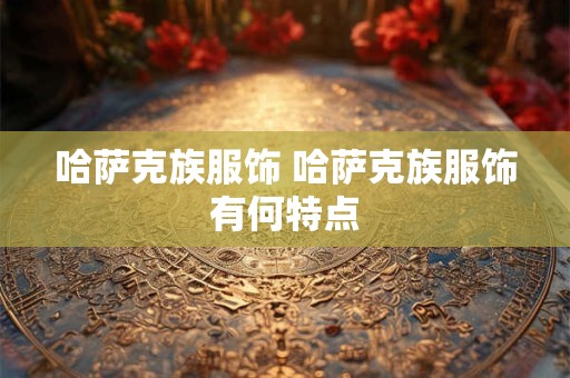 详细阅读:哈萨克族服饰 哈萨克族服饰有何特点 哈萨克族服饰 哈萨克族服饰有何特点