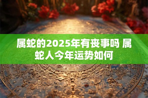 属蛇的2025年有丧事吗 属蛇人今年运势如何