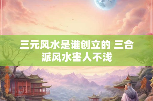 三元风水是谁创立的 三合派风水害人不浅