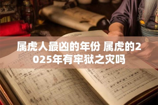 属虎人最凶的年份 属虎的2025年有牢狱之灾吗 属虎人最凶的年份 属虎的2025年有牢狱之灾吗