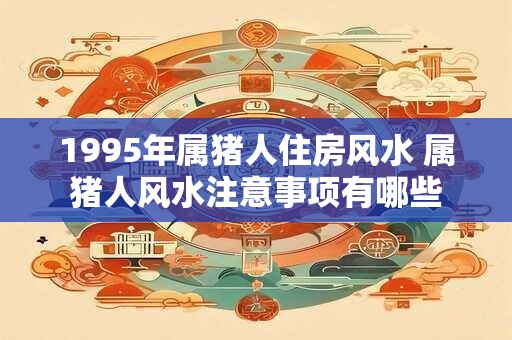 1995年属猪人住房风水 属猪人风水注意事项有哪些