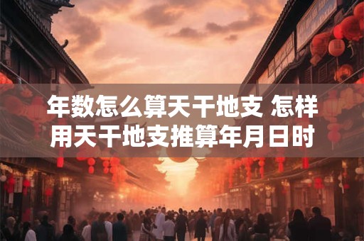 年数怎么算天干地支 怎样用天干地支推算年月日时