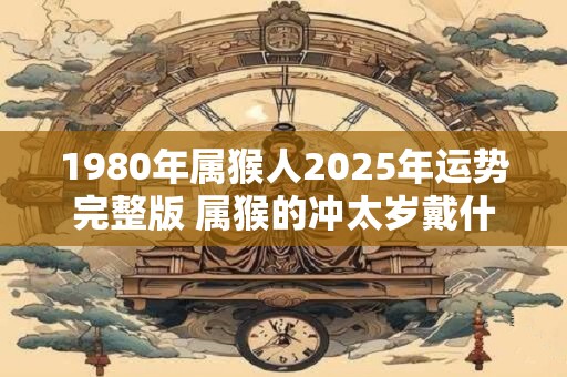 1980年属猴人2026年运势完整版 属猴的冲太岁戴什么好 1980年属猴人2026年运势完整版 属猴的冲太岁戴什么好