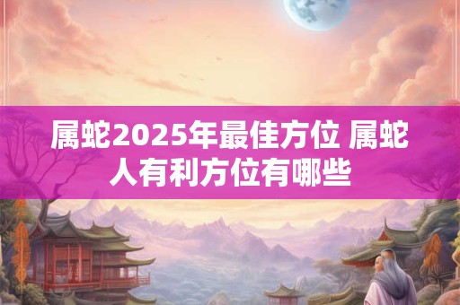 属蛇2025年最佳方位 属蛇人有利方位有哪些
