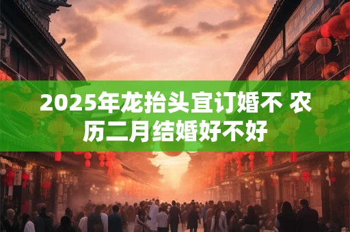 2025年龙抬头宜订婚不 农历二月结婚好不好