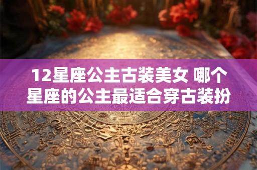 12星座公主古装美女 哪个星座的公主最适合穿古装扮美女 12星座公主古装美女 哪个星座的公主最适合穿古装扮美女