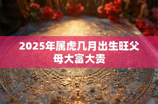 2025年属虎几月出生旺父母大富大贵