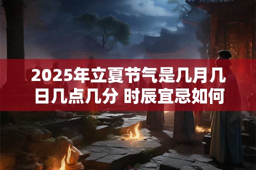 2025年立夏节气是几月几日几点几分 时辰宜忌如何