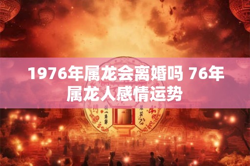 1976年属龙会离婚吗 76年属龙人感情运势