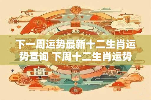 下一周运势最新十二生肖运势查询 下周十二生肖运势如何
