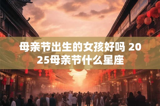 母亲节出生的女孩好吗 2025母亲节什么星座