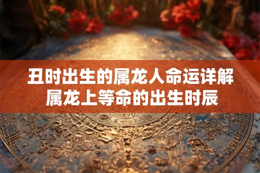 丑时出生的属龙人命运详解 属龙上等命的出生时辰