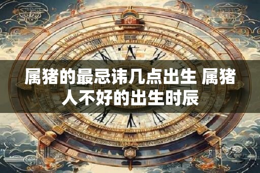 属猪的最忌讳几点出生 属猪人不好的出生时辰