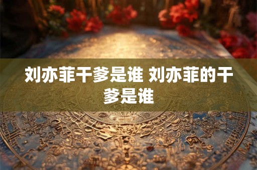 刘亦菲干爹是谁 刘亦菲的干爹是谁