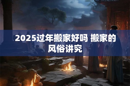 2025过年搬家好吗 搬家的风俗讲究