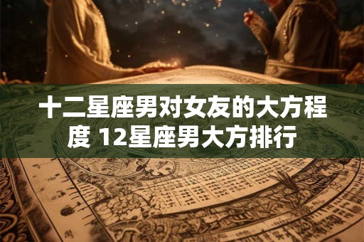 十二星座男对女友的大方程度 12星座男大方排行