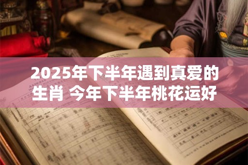 2025年下半年遇到真爱的生肖 今年下半年桃花运好的属相