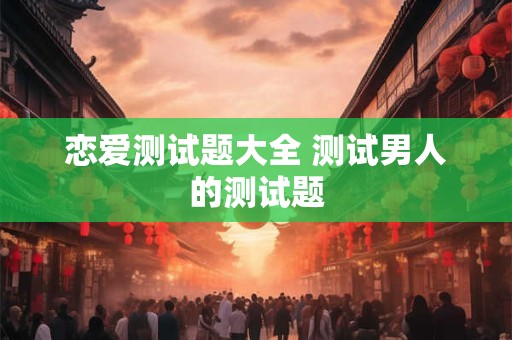 恋爱测试题大全 测试男人的测试题 恋爱测试题大全 测试男人的测试题
