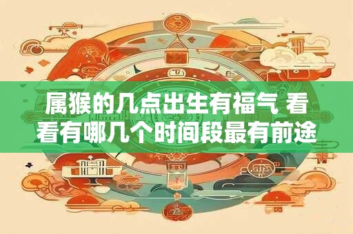 属猴的几点出生有福气 看看有哪几个时间段最有前途