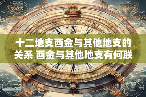 十二地支酉金与其他地支的关系 酉金与其他地支有何联系