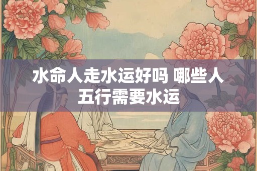 水命人走水运好吗 哪些人五行需要水运