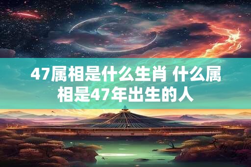 47属相是什么生肖 什么属相是47年出生的人