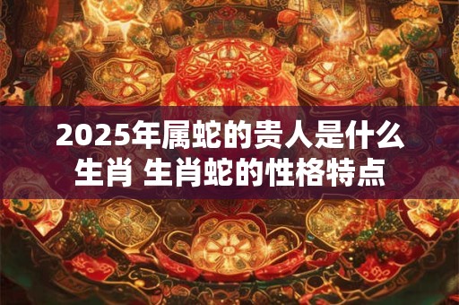2025年属蛇的贵人是什么生肖 生肖蛇的性格特点