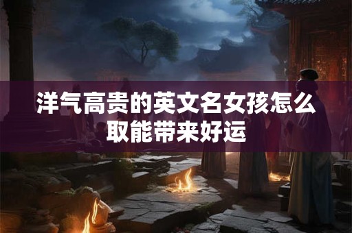 洋气高贵的英文名女孩怎么取能带来好运