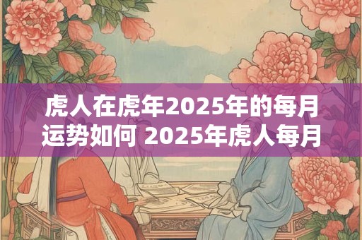 虎人在虎年2025年的每月运势如何 2025年虎人每月运势如何