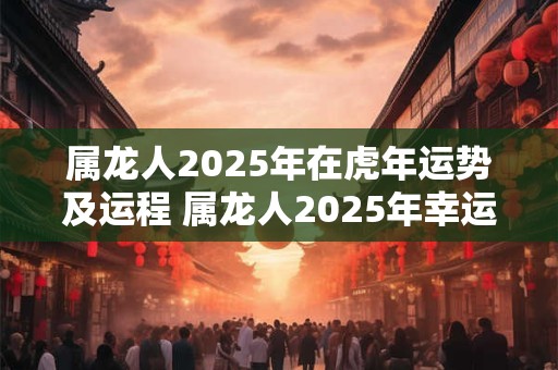 属龙人2025年在虎年运势及运程 属龙人2025年幸运数字是什么