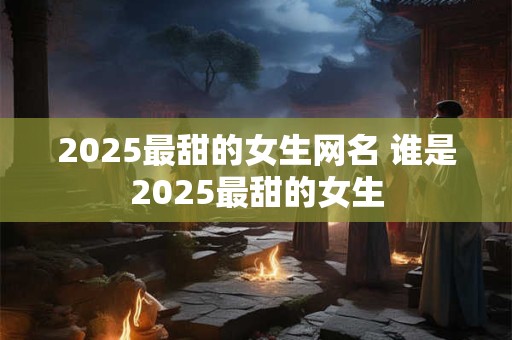 2025最甜的女生网名 谁是2025最甜的女生