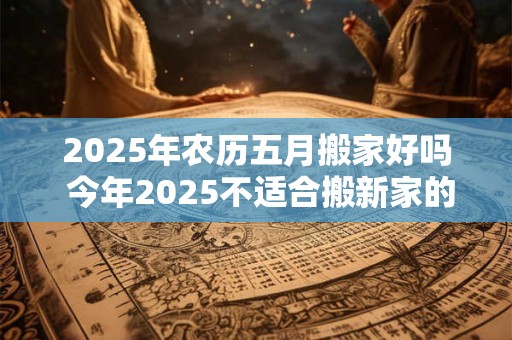 2025年农历五月搬家好吗 今年2025不适合搬新家的生肖