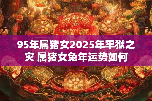 95年属猪女2025年牢狱之灾 属猪女兔年运势如何