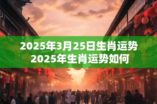 2025年3月25日生肖运势 2025年生肖运势如何 2025年3月25日生肖运势 2025年生肖运势如何