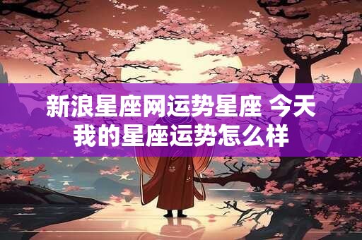 新浪星座网运势星座 今天我的星座运势怎么样