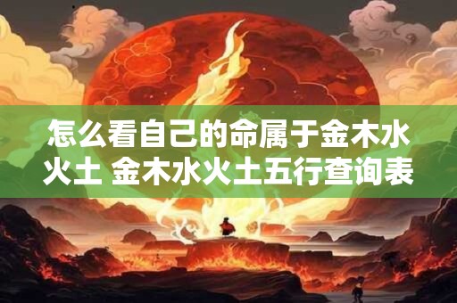 怎么看自己的命属于金木水火土 金木水火土五行查询表 怎么看自己的命属于金木水火土 金木水火土五行查询表