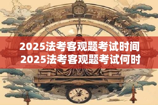 2025法考客观题考试时间 2025法考客观题考试何时举行
