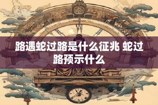 路遇蛇过路是什么征兆 蛇过路预示什么 路遇蛇过路是什么征兆 蛇过路预示什么