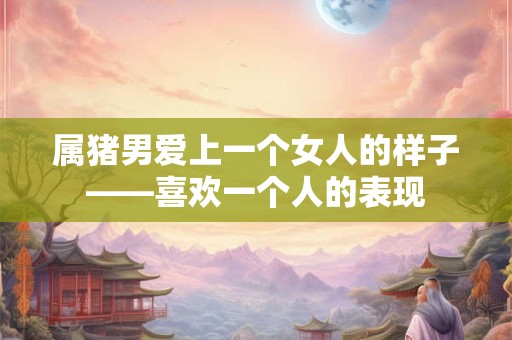 属猪男爱上一个女人的样子——喜欢一个人的表现