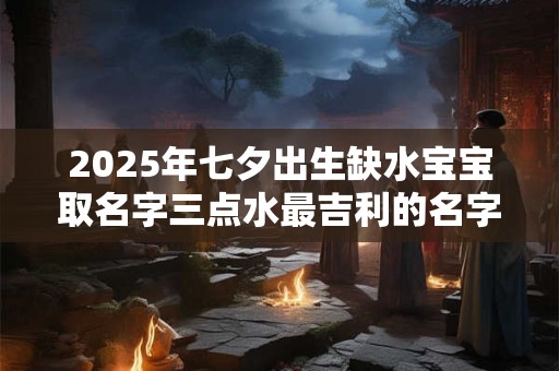 2025年七夕出生缺水宝宝取名字三点水最吉利的名字