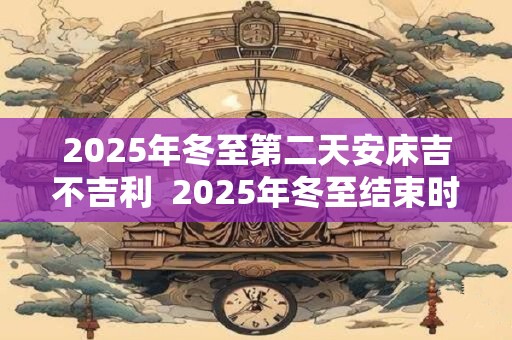2025年冬至第二天安床吉不吉利  2025年冬至结束时间