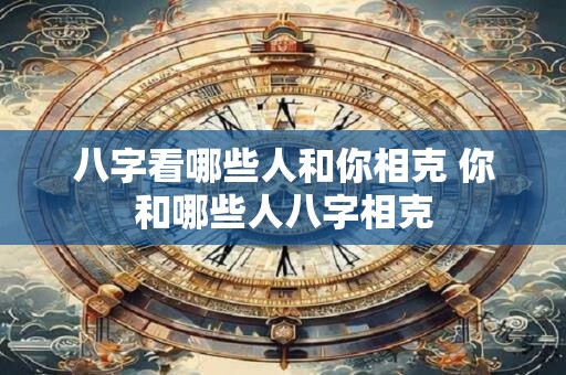 八字看哪些人和你相克 你和哪些人八字相克