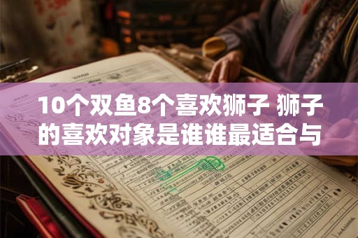 10个双鱼8个喜欢狮子 狮子的喜欢对象是谁谁最适合与双鱼交往