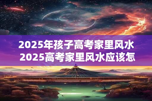 2025年孩子高考家里风水 2025高考家里风水应该怎么布置 2025年孩子高考家里风水 2025高考家里风水应该怎么布置