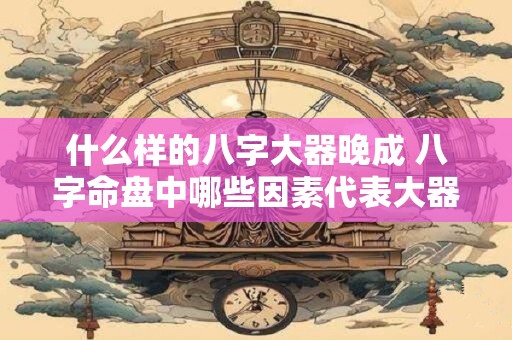 什么样的八字大器晚成 八字命盘中哪些因素代表大器晚成