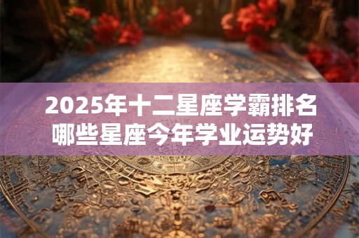 2025年十二星座学霸排名 哪些星座今年学业运势好
