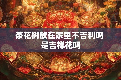 茶花树放在家里不吉利吗 是吉祥花吗