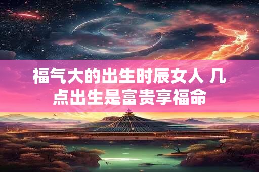 福气大的出生时辰女人 几点出生是富贵享福命