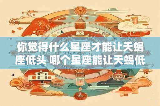 你觉得什么星座才能让天蝎座低头 哪个星座能让天蝎低头